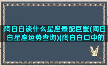 陶白白谈什么星座最配巨蟹(陶白白星座运势查询)(陶白白口中的巨蟹座)