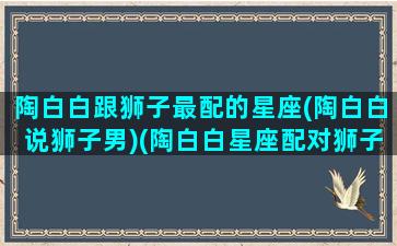 陶白白跟狮子最配的星座(陶白白说狮子男)(陶白白星座配对狮子座)