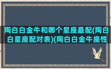 陶白白金牛和哪个星座最配(陶白白星座配对表)(陶白白金牛座性格分析)