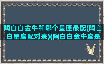 陶白白金牛和哪个星座最配(陶白白星座配对表)(陶白白金牛座是什么意思)