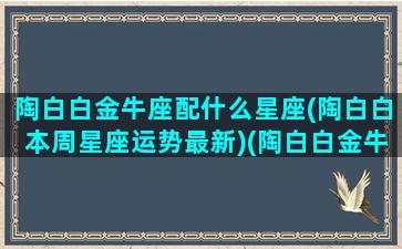 陶白白金牛座配什么星座(陶白白本周星座运势最新)(陶白白金牛座女生性格特点)