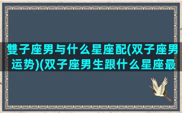 雙子座男与什么星座配(双子座男运势)(双子座男生跟什么星座最配对)