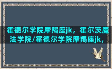 霍德尔学院摩羯座jk，霍尔茨魔法学院/霍德尔学院摩羯座jk，霍尔茨魔法学院-我的网站