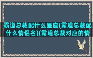 霸道总裁配什么星座(霸道总裁配什么情侣名)(霸道总裁对应的情侣名)