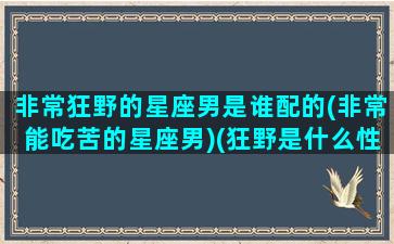 非常狂野的星座男是谁配的(非常能吃苦的星座男)(狂野是什么性格)