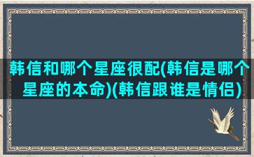 韩信和哪个星座很配(韩信是哪个星座的本命)(韩信跟谁是情侣)