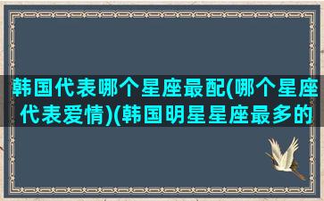 韩国代表哪个星座最配(哪个星座代表爱情)(韩国明星星座最多的)