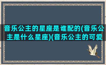 音乐公主的星座是谁配的(音乐公主是什么星座)(音乐公主的可爱标志)