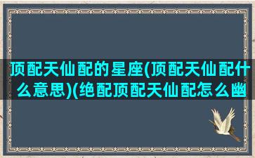 顶配天仙配的星座(顶配天仙配什么意思)(绝配顶配天仙配怎么幽默回复)