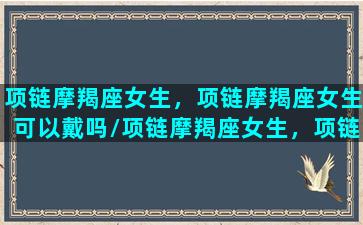 项链摩羯座女生，项链摩羯座女生可以戴吗/项链摩羯座女生，项链摩羯座女生可以戴吗-我的网站