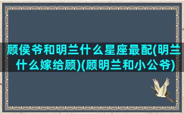 顾侯爷和明兰什么星座最配(明兰什么嫁给顾)(顾明兰和小公爷)