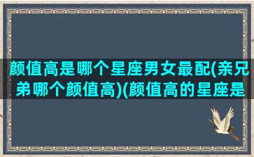 颜值高是哪个星座男女最配(亲兄弟哪个颜值高)(颜值高的星座是哪一个)