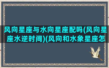 风向星座与水向星座配吗(风向星座水逆时间)(风向和水象星座怎么样)