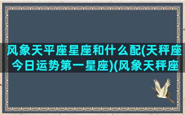 风象天平座星座和什么配(天秤座今日运势第一星座)(风象天秤座男生)