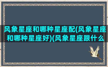 风象星座和哪种星座配(风象星座和哪种星座好)(风象星座跟什么星座最配)