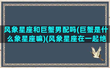 风象星座和巨蟹男配吗(巨蟹是什么象星座嘛)(风象星座在一起绝配)