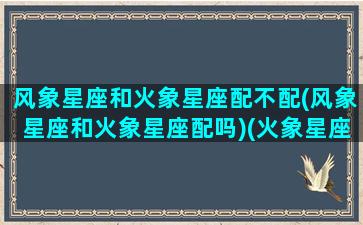 风象星座和火象星座配不配(风象星座和火象星座配吗)(火象星座和风象星座配对吗)