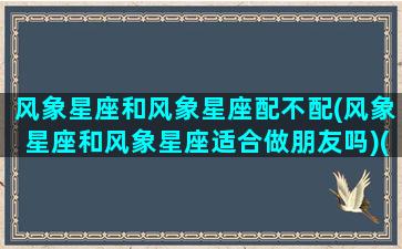 风象星座和风象星座配不配(风象星座和风象星座适合做朋友吗)(风象星座和风象星座配对吗)