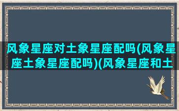 风象星座对土象星座配吗(风象星座土象星座配吗)(风象星座和土象星座恋爱)