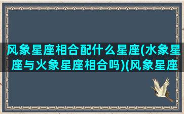 风象星座相合配什么星座(水象星座与火象星座相合吗)(风象星座跟火象星座配吗)