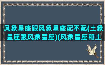 风象星座跟风象星座配不配(土象星座跟风象星座)(风象星座和土象星座在一起)