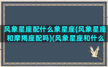 风象星座配什么象星座(风象星座和摩羯座配吗)(风象星座和什么象星座最配)