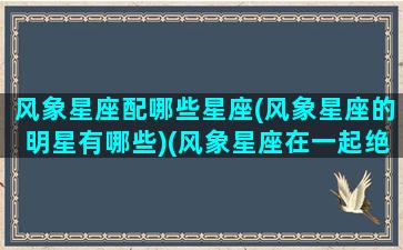 风象星座配哪些星座(风象星座的明星有哪些)(风象星座在一起绝配)