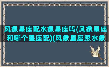 风象星座配水象星座吗(风象星座和哪个星座配)(风象星座跟水象星座配对吗)