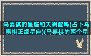 马嘉祺的星座和天蝎配吗(占卜马嘉祺正缘星座)(马嘉祺的两个星座)