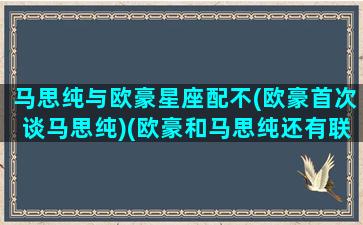 马思纯与欧豪星座配不(欧豪首次谈马思纯)(欧豪和马思纯还有联系吗)