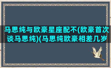 马思纯与欧豪星座配不(欧豪首次谈马思纯)(马思纯欧豪相差几岁)