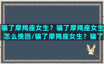 骗了摩羯座女生？骗了摩羯座女生怎么挽回/骗了摩羯座女生？骗了摩羯座女生怎么挽回-我的网站