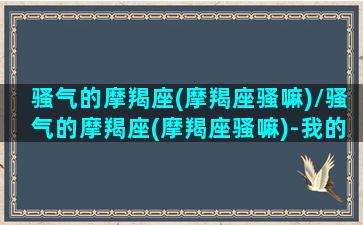 骚气的摩羯座(摩羯座骚嘛)/骚气的摩羯座(摩羯座骚嘛)-我的网站(闷骚型摩羯座)