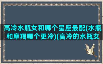 高冷水瓶女和哪个星座最配(水瓶和摩羯哪个更冷)(高冷的水瓶女)