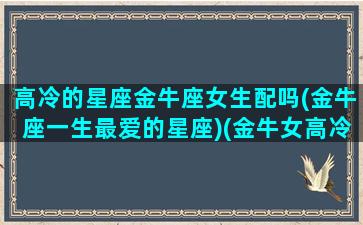 高冷的星座金牛座女生配吗(金牛座一生最爱的星座)(金牛女高冷到什么地步)