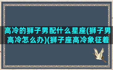 高冷的狮子男配什么星座(狮子男高冷怎么办)(狮子座高冷象征着什么)