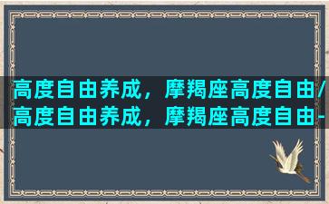 高度自由养成，摩羯座高度自由/高度自由养成，摩羯座高度自由-我的网站