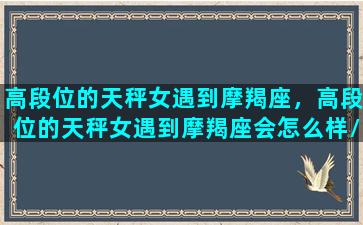 高段位的天秤女遇到摩羯座，高段位的天秤女遇到摩羯座会怎么样/高段位的天秤女遇到摩羯座，高段位的天秤女遇到摩羯座会怎么样-我的网站