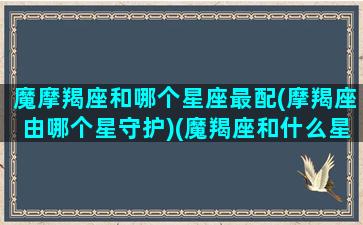 魔摩羯座和哪个星座最配(摩羯座由哪个星守护)(魔羯座和什么星座很配)