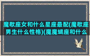 魔歇座女和什么星座最配(魔歇座男生什么性格)(魔魔蝎座和什么座最配)