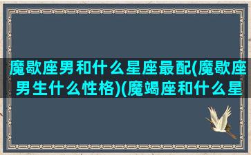 魔歇座男和什么星座最配(魔歇座男生什么性格)(魔竭座和什么星座最配对)