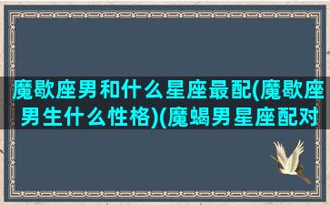 魔歇座男和什么星座最配(魔歇座男生什么性格)(魔蝎男星座配对)