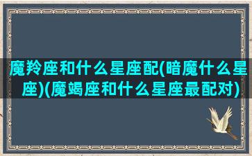 魔羚座和什么星座配(暗魔什么星座)(魔竭座和什么星座最配对)