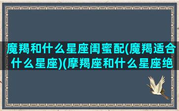 魔羯和什么星座闺蜜配(魔羯适合什么星座)(摩羯座和什么星座绝配闺蜜)