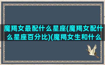 魔羯女最配什么星座(魔羯女配什么星座百分比)(魔羯女生和什么座最配)