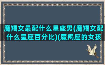 魔羯女最配什么星座男(魔羯女配什么星座百分比)(魔羯座的女孩配什么座的男孩)