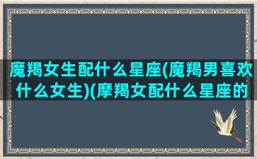 魔羯女生配什么星座(魔羯男喜欢什么女生)(摩羯女配什么星座的男生最好)