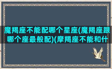 魔羯座不能配哪个星座(魔羯座跟哪个座最般配)(摩羯座不能和什么星座做闺蜜)