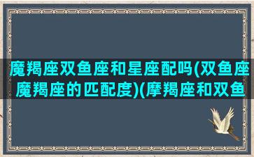 魔羯座双鱼座和星座配吗(双鱼座魔羯座的匹配度)(摩羯座和双鱼座之间的星座)