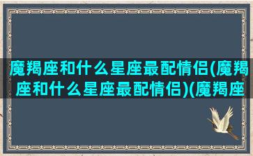 魔羯座和什么星座最配情侣(魔羯座和什么星座最配情侣)(魔羯座和哪个星座最配)